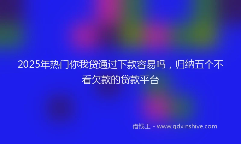 2025年热门你我贷通过下款容易吗，归纳五个不看欠款的贷款平台