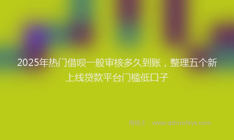 2025年热门借呗一般审核多久到账，整理五个新上线贷款平台门槛低口子