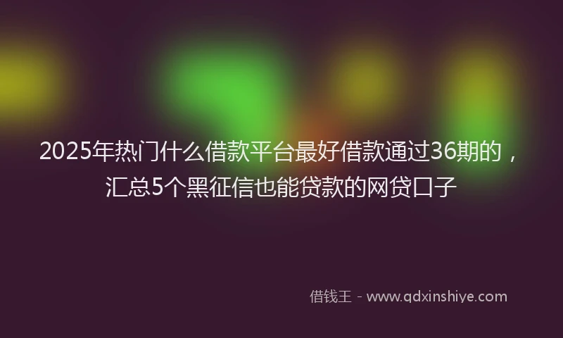 2025年热门什么借款平台最好借款通过36期的，汇总5个黑征信也能贷款的网贷口子