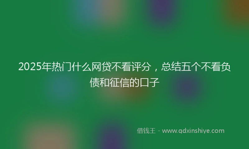 2025年热门什么网贷不看评分，总结五个不看负债和征信的口子