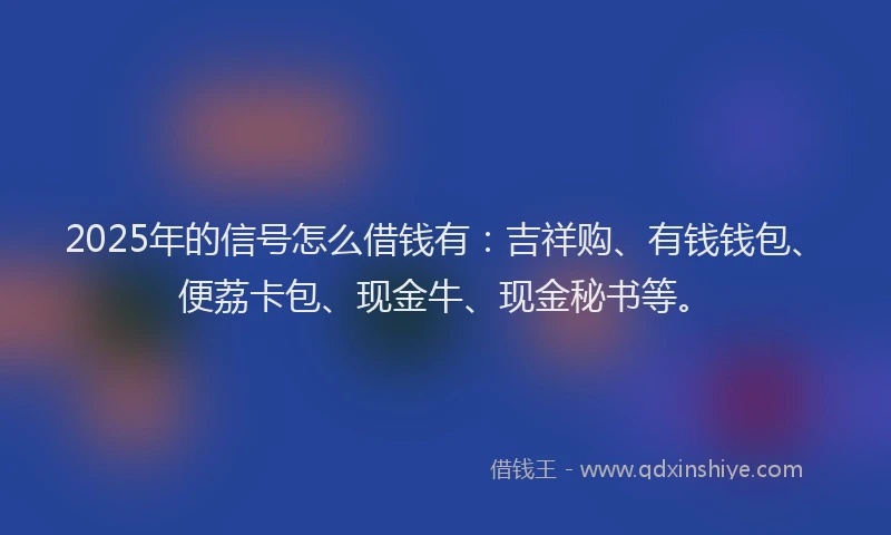 2025年的信号怎么借钱有：吉祥购、有钱钱包、便荔卡包、现金牛、现金秘书等。