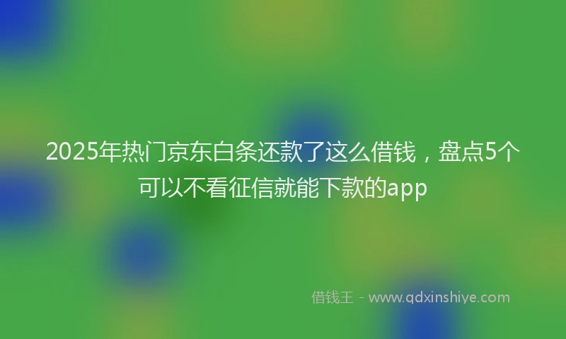 2025年热门京东白条还款了这么借钱，盘点5个可以不看征信就能下款的app