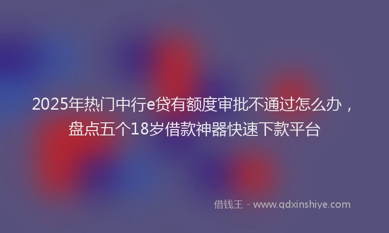 2025年热门中行e贷有额度审批不通过怎么办，盘点五个18岁借款神器快速下款平台