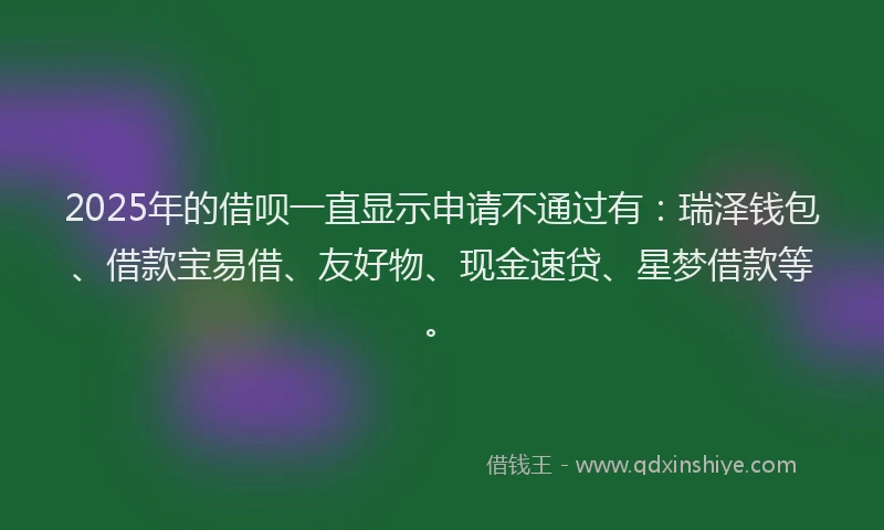 2025年的借呗一直显示申请不通过有：瑞泽钱包、借款宝易借、友好物、现金速贷、星梦借款等。