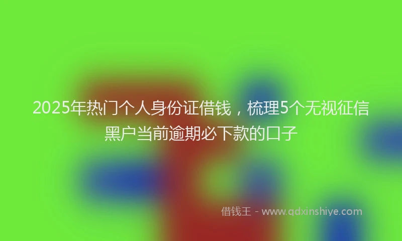 2025年热门个人身份证借钱，梳理5个无视征信黑户当前逾期必下款的口子