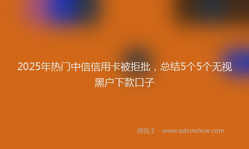 2025年热门中信信用卡被拒批，总结5个5个无视黑户下款口子