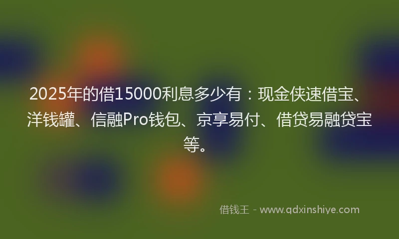 2025年的借15000利息多少有：现金侠速借宝、洋钱罐、信融Pro钱包、京享易付、借贷易融贷宝等。