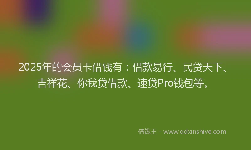 2025年的会员卡借钱有：借款易行、民贷天下、吉祥花、你我贷借款、速贷Pro钱包等。