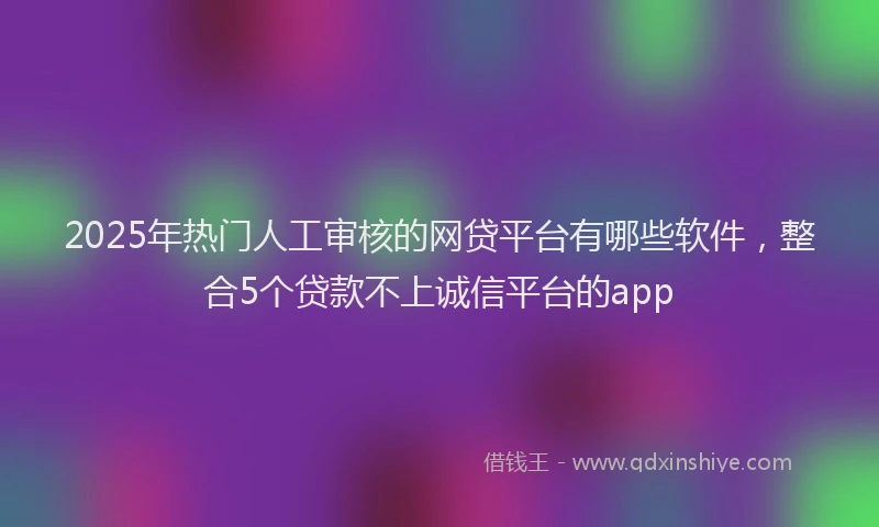 2025年热门人工审核的网贷平台有哪些软件，整合5个贷款不上诚信平台的app