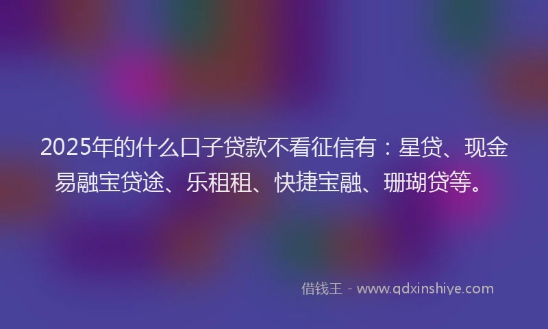 2025年的什么口子贷款不看征信有：星贷、现金易融宝贷途、乐租租、快捷宝融、珊瑚贷等。