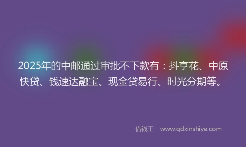 2025年的中邮通过审批不下款有：抖享花、中原快贷、钱速达融宝、现金贷易行、时光分期等。