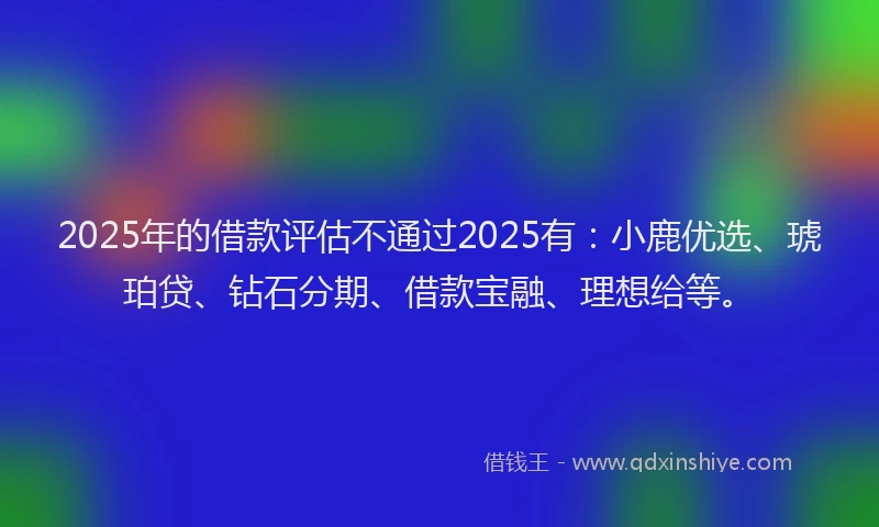 2025年的借款评估不通过2025有：小鹿优选、琥珀贷、钻石分期、借款宝融、理想给等。