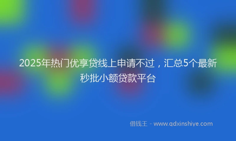 2025年热门优享贷线上申请不过，汇总5个最新秒批小额贷款平台