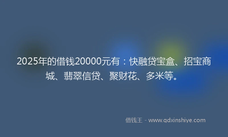 2025年的借钱20000元有：快融贷宝盒、招宝商城、翡翠信贷、聚财花、多米等。