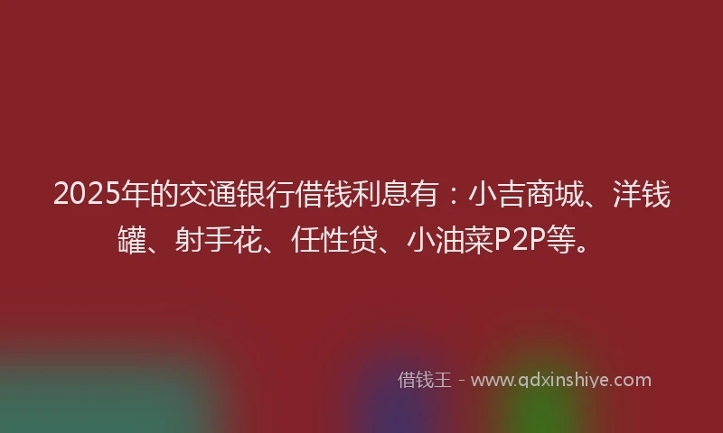 2025年的交通银行借钱利息有：小吉商城、洋钱罐、射手花、任性贷、小油菜P2P等。