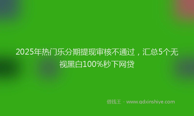 2025年热门乐分期提现审核不通过，汇总5个无视黑白100%秒下网贷