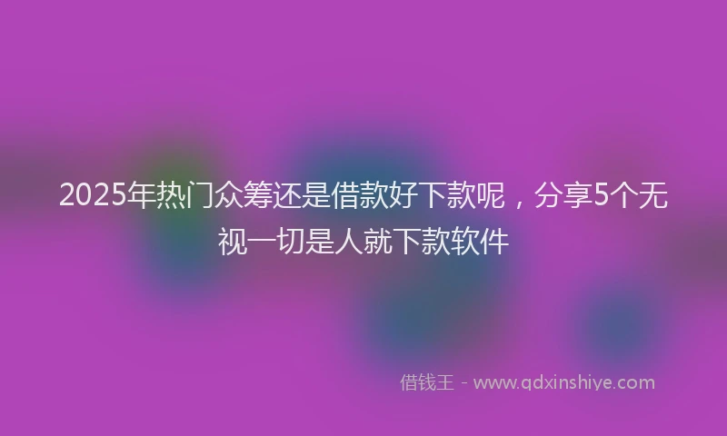 2025年热门众筹还是借款好下款呢，分享5个无视一切是人就下款软件