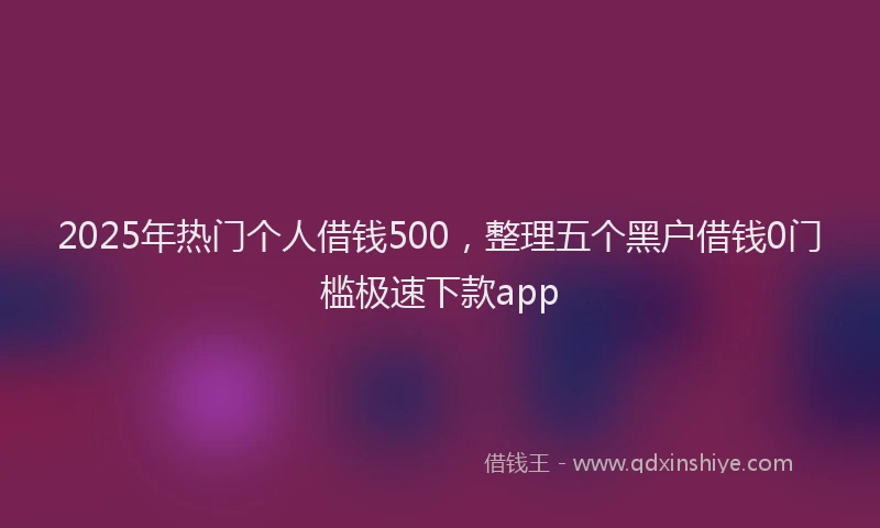 2025年热门个人借钱500，整理五个黑户借钱0门槛极速下款app