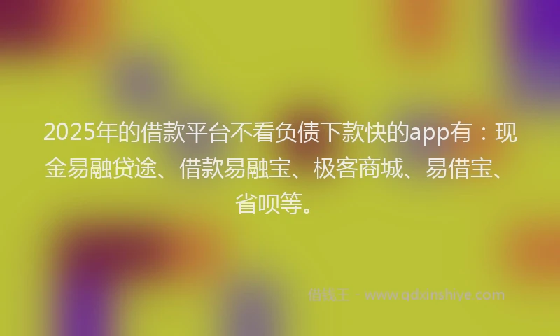 2025年的借款平台不看负债下款快的app有：现金易融贷途、借款易融宝、极客商城、易借宝、省呗等。