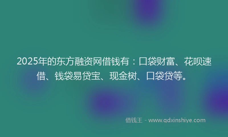 2025年的东方融资网借钱有：口袋财富、花呗速借、钱袋易贷宝、现金树、口袋贷等。