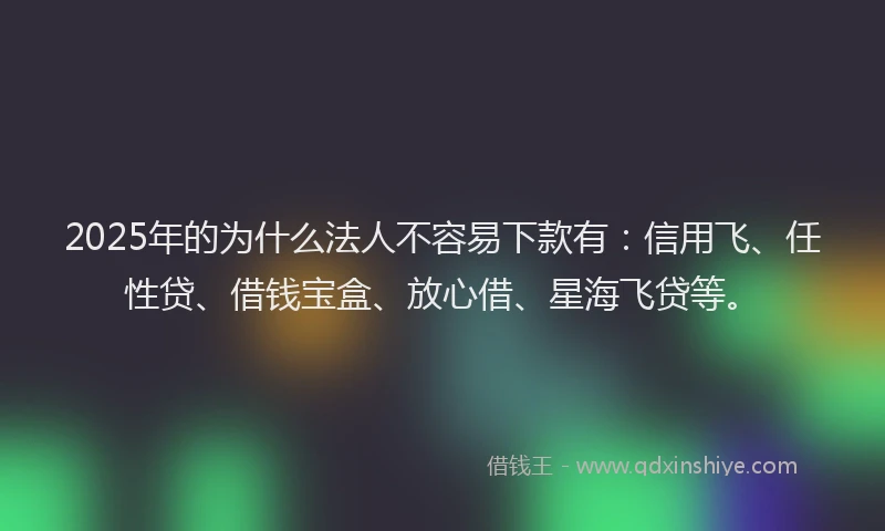 2025年的为什么法人不容易下款有：信用飞、任性贷、借钱宝盒、放心借、星海飞贷等。