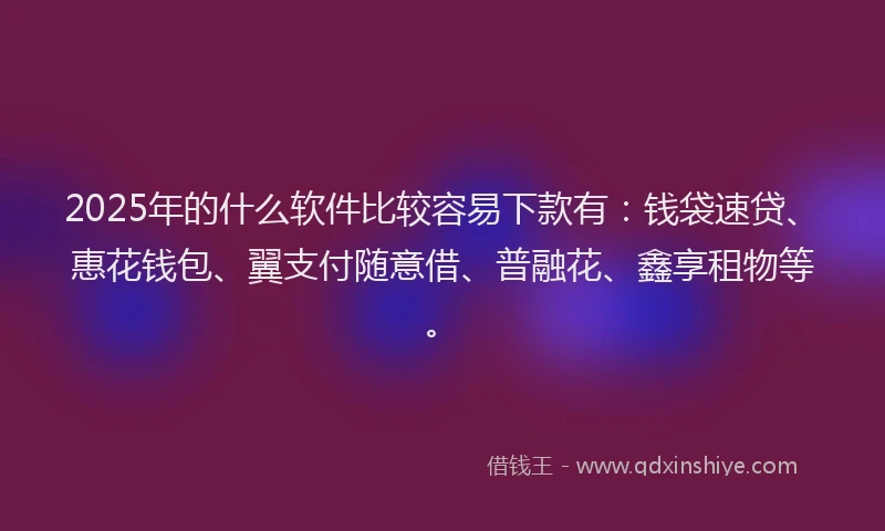 2025年的什么软件比较容易下款有：钱袋速贷、惠花钱包、翼支付随意借、普融花、鑫享租物等。