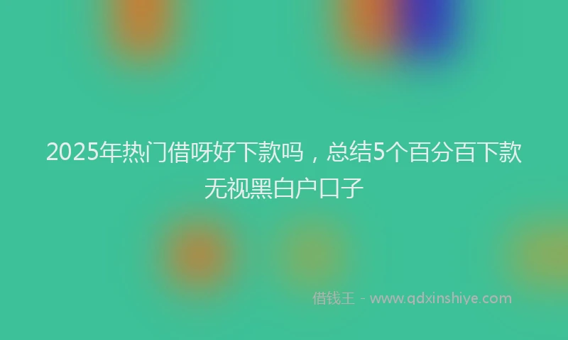 2025年热门借呀好下款吗，总结5个百分百下款无视黑白户口子