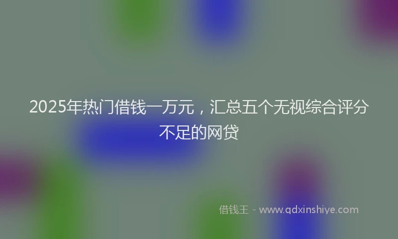2025年热门借钱一万元，汇总五个无视综合评分不足的网贷