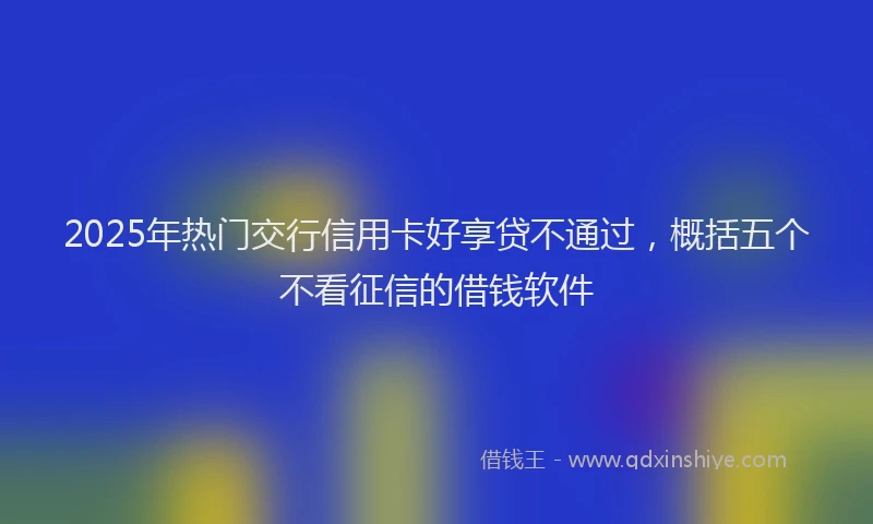 2025年热门交行信用卡好享贷不通过，概括五个不看征信的借钱软件