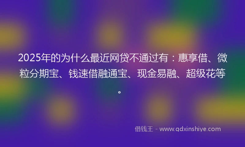 2025年的为什么最近网贷不通过有：惠享借、微粒分期宝、钱速借融通宝、现金易融、超级花等。