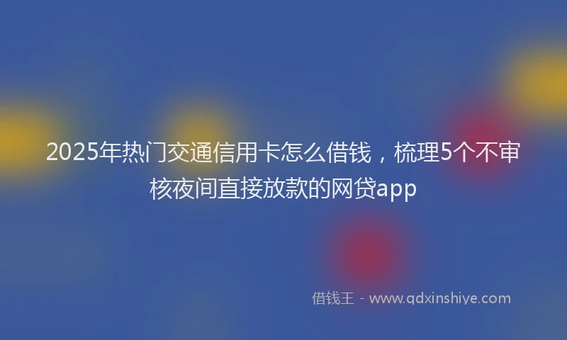2025年热门交通信用卡怎么借钱，梳理5个不审核夜间直接放款的网贷app