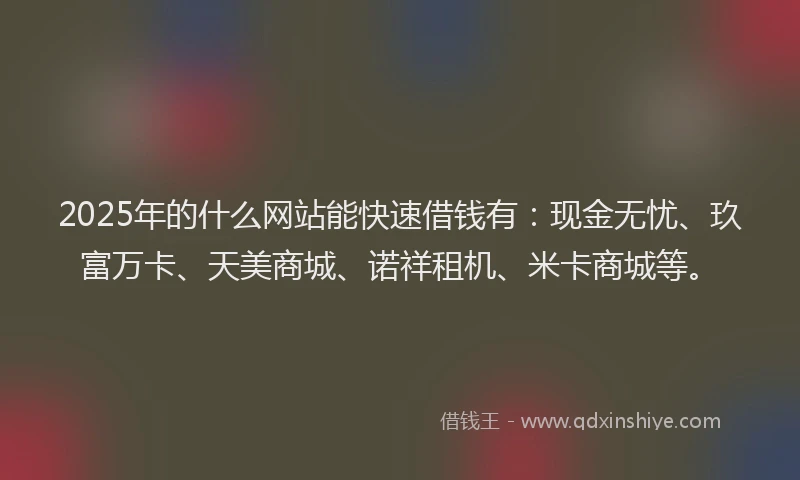 2025年的什么网站能快速借钱有：现金无忧、玖富万卡、天美商城、诺祥租机、米卡商城等。