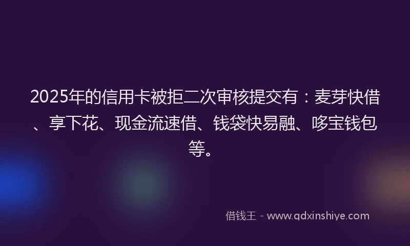 2025年的信用卡被拒二次审核提交有：麦芽快借、享下花、现金流速借、钱袋快易融、哆宝钱包等。
