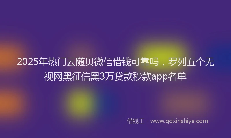 2025年热门云随贝微信借钱可靠吗，罗列五个无视网黑征信黑3万贷款秒款app名单