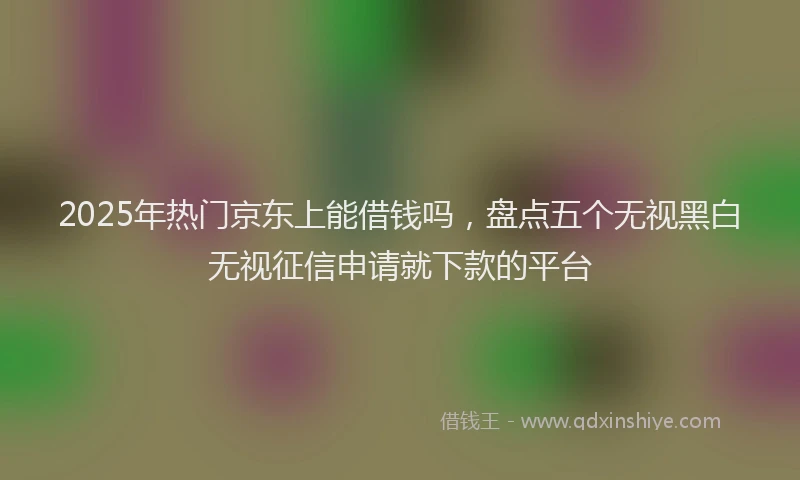 2025年热门京东上能借钱吗，盘点五个无视黑白无视征信申请就下款的平台