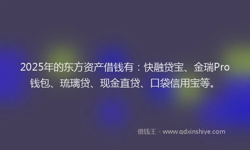 2025年的东方资产借钱有：快融贷宝、金瑞Pro钱包、琉璃贷、现金直贷、口袋信用宝等。