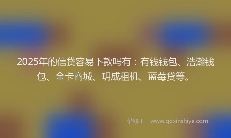 2025年的信贷容易下款吗有：有钱钱包、浩瀚钱包、金卡商城、玥成租机、蓝莓贷等。