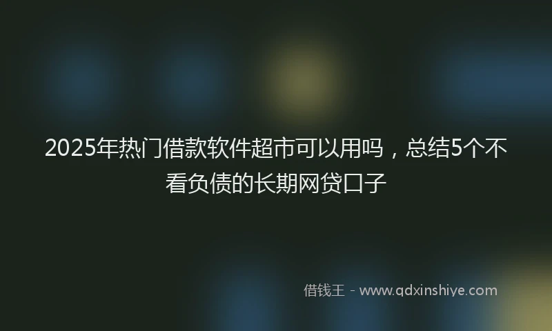 2025年热门借款软件超市可以用吗，总结5个不看负债的长期网贷口子