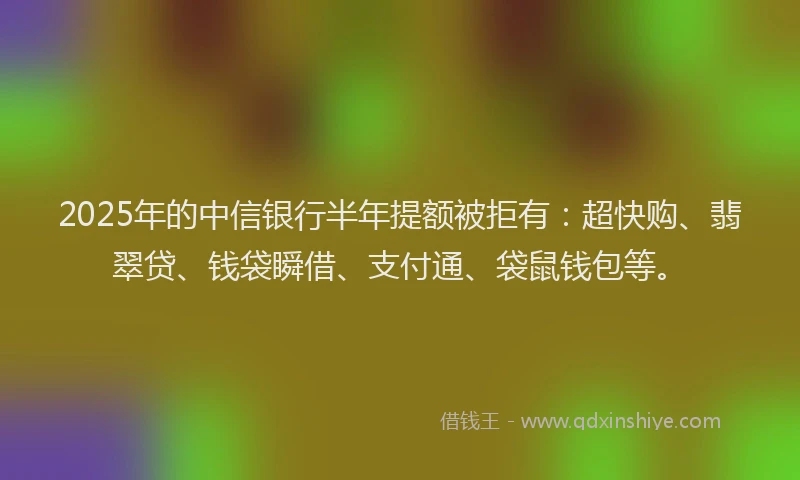 2025年的中信银行半年提额被拒有：超快购、翡翠贷、钱袋瞬借、支付通、袋鼠钱包等。