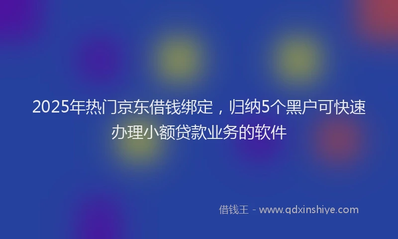 2025年热门京东借钱绑定，归纳5个黑户可快速办理小额贷款业务的软件