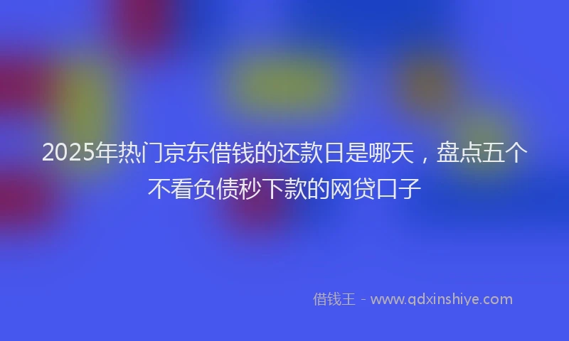 2025年热门京东借钱的还款日是哪天，盘点五个不看负债秒下款的网贷口子