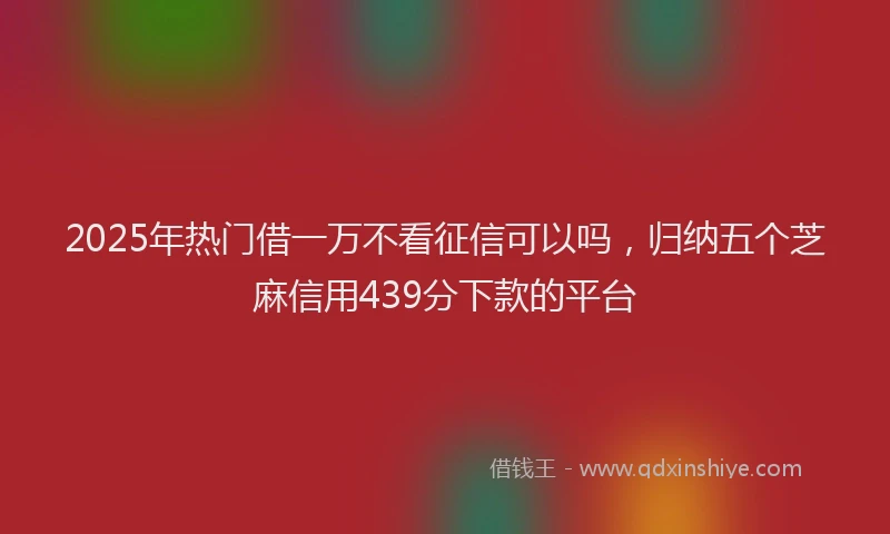 2025年热门借一万不看征信可以吗，归纳五个芝麻信用439分下款的平台