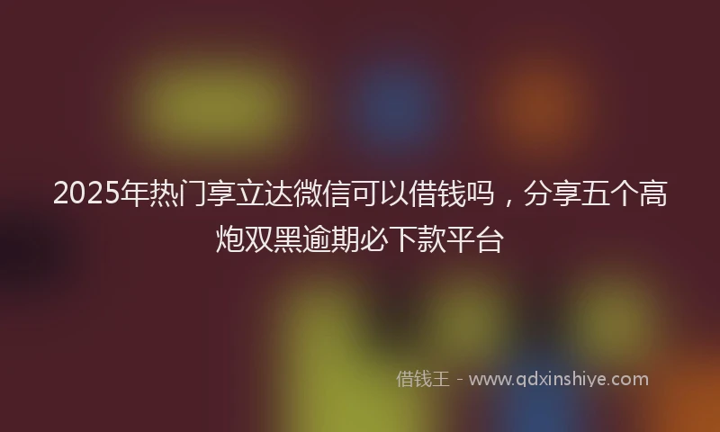 2025年热门享立达微信可以借钱吗，分享五个高炮双黑逾期必下款平台