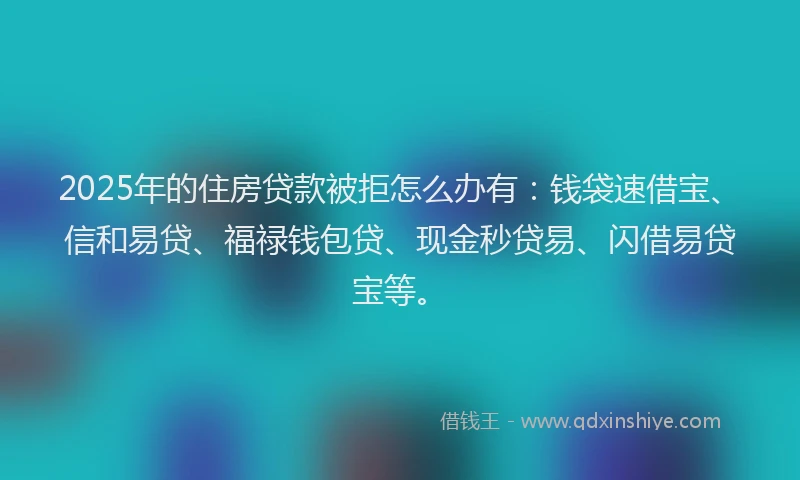 2025年的住房贷款被拒怎么办有：钱袋速借宝、信和易贷、福禄钱包贷、现金秒贷易、闪借易贷宝等。