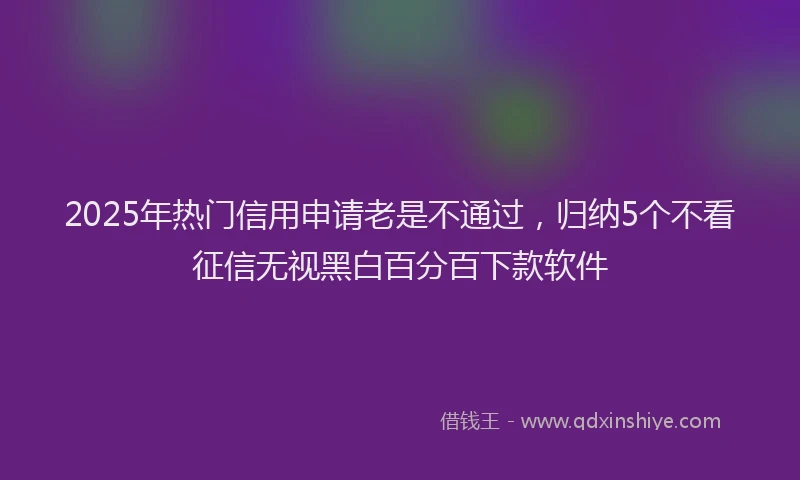 2025年热门信用申请老是不通过，归纳5个不看征信无视黑白百分百下款软件