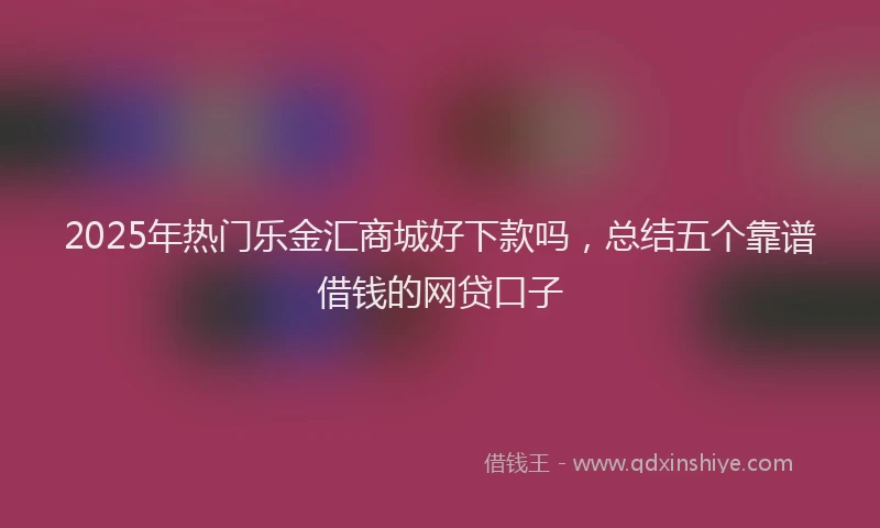 2025年热门乐金汇商城好下款吗，总结五个靠谱借钱的网贷口子