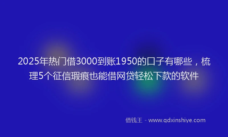 2025年热门借3000到账1950的口子有哪些，梳理5个征信瑕疵也能借网贷轻松下款的软件