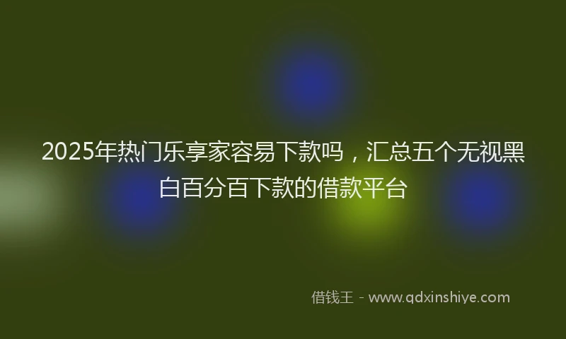 2025年热门乐享家容易下款吗，汇总五个无视黑白百分百下款的借款平台