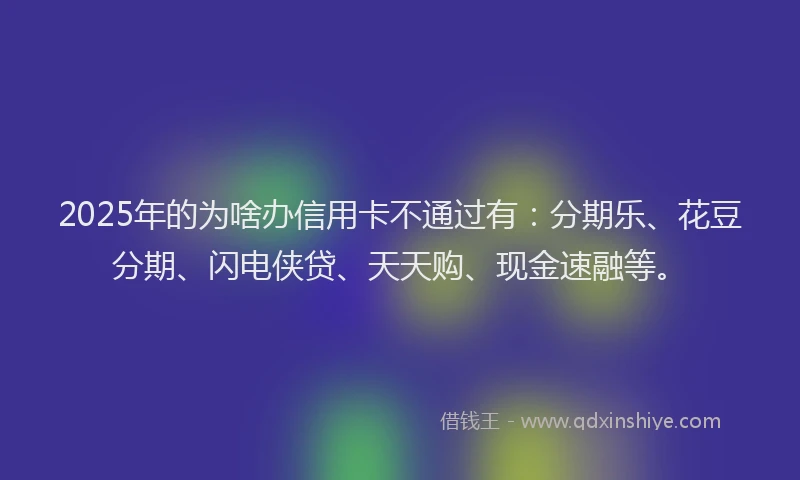 2025年的为啥办信用卡不通过有：分期乐、花豆分期、闪电侠贷、天天购、现金速融等。