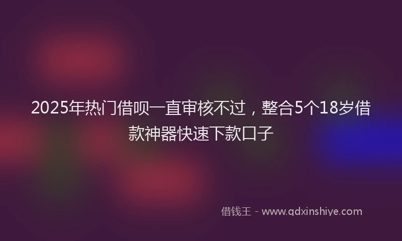 2025年热门借呗一直审核不过，整合5个18岁借款神器快速下款口子